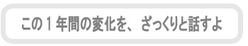 この1年間の変化を、ざっくりと話すよ